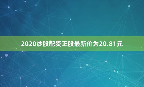 2020炒股配资正股最新价为20.81元