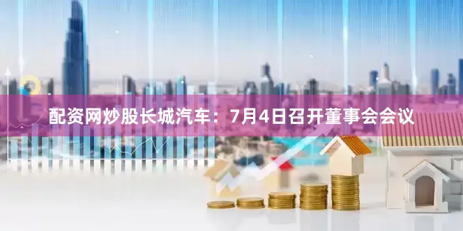 配资网炒股长城汽车：7月4日召开董事会会议