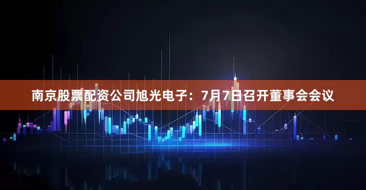 南京股票配资公司旭光电子：7月7日召开董事会会议