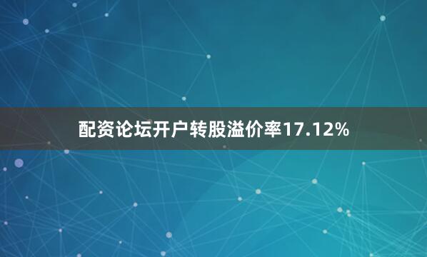 配资论坛开户转股溢价率17.12%