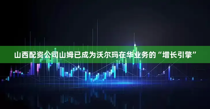 山西配资公司山姆已成为沃尔玛在华业务的“增长引擎”
