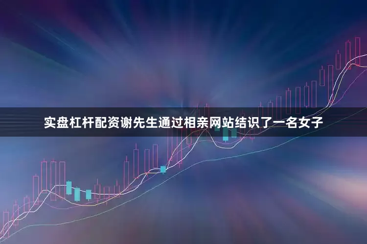 实盘杠杆配资谢先生通过相亲网站结识了一名女子
