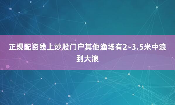 正规配资线上炒股门户其他渔场有2~3.5米中浪到大浪