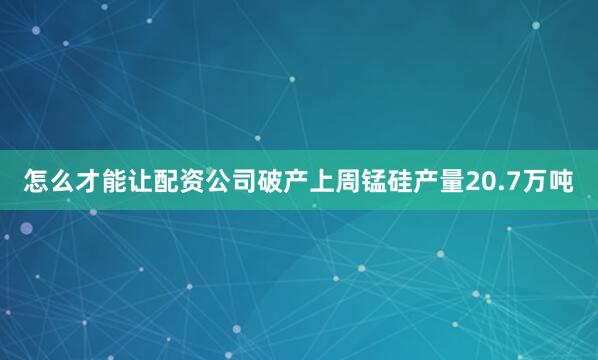 怎么才能让配资公司破产上周锰硅产量20.7万吨